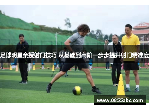 足球明星亲授射门技巧 从基础到高阶一步步提升射门精准度