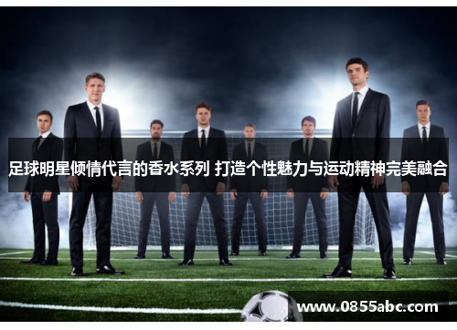 足球明星倾情代言的香水系列 打造个性魅力与运动精神完美融合