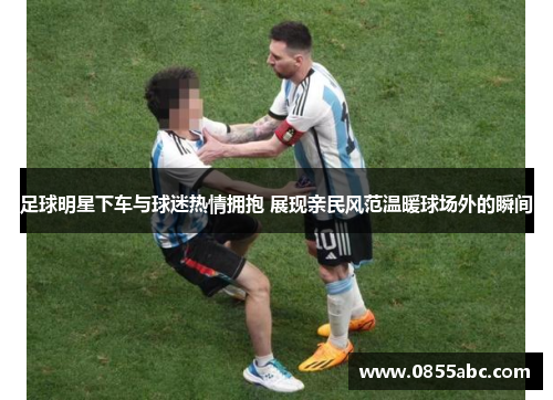 足球明星下车与球迷热情拥抱 展现亲民风范温暖球场外的瞬间