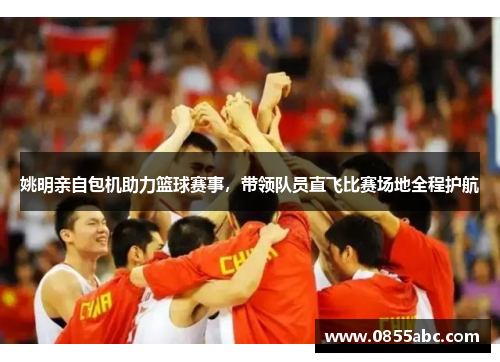 姚明亲自包机助力篮球赛事，带领队员直飞比赛场地全程护航
