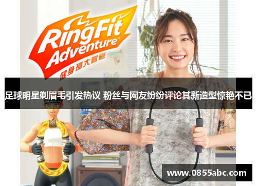足球明星剃眉毛引发热议 粉丝与网友纷纷评论其新造型惊艳不已