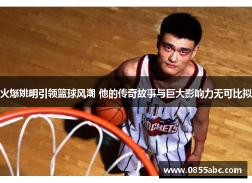 火爆姚明引领篮球风潮 他的传奇故事与巨大影响力无可比拟