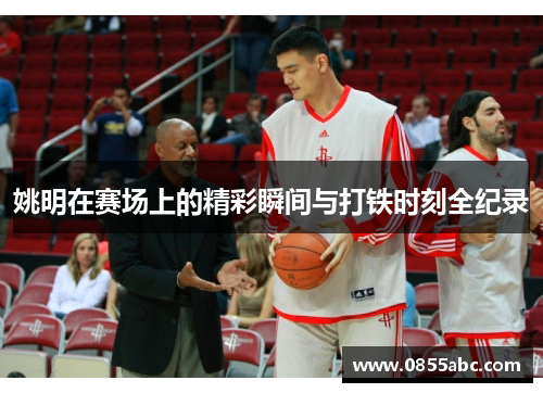 姚明在赛场上的精彩瞬间与打铁时刻全纪录