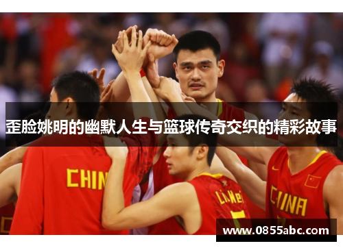 歪脸姚明的幽默人生与篮球传奇交织的精彩故事