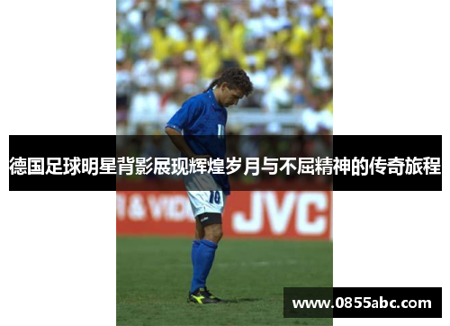 德国足球明星背影展现辉煌岁月与不屈精神的传奇旅程