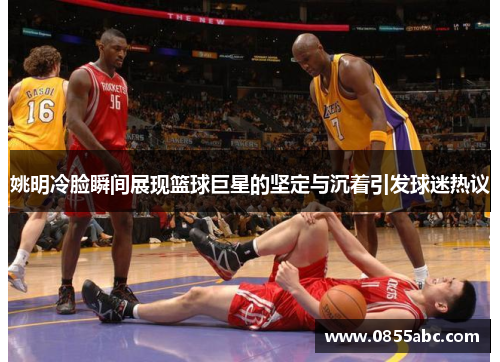 姚明冷脸瞬间展现篮球巨星的坚定与沉着引发球迷热议