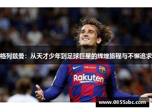 格列兹曼：从天才少年到足球巨星的辉煌旅程与不懈追求